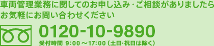 車両管理業務に関してのお申し込み・ご相談がありましたらお気軽にお問い合わせください
[フリーダイヤル]0120-10-9890
受付時間　9:00～17:00（土日・祝日は除く）